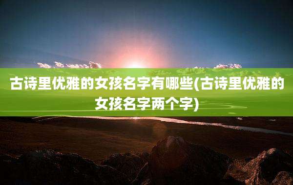 古诗里优雅的女孩名字有哪些(古诗里优雅的女孩名字两个字)