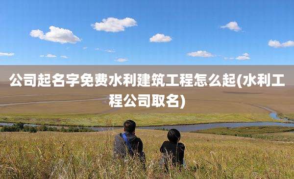 公司起名字免费水利建筑工程怎么起(水利工程公司取名)