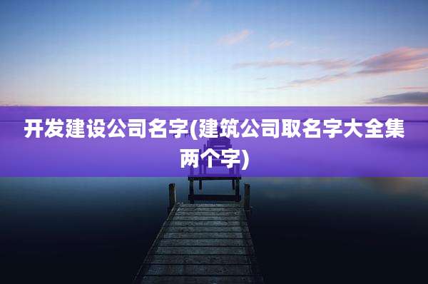 开发建设公司名字(建筑公司取名字大全集两个字)