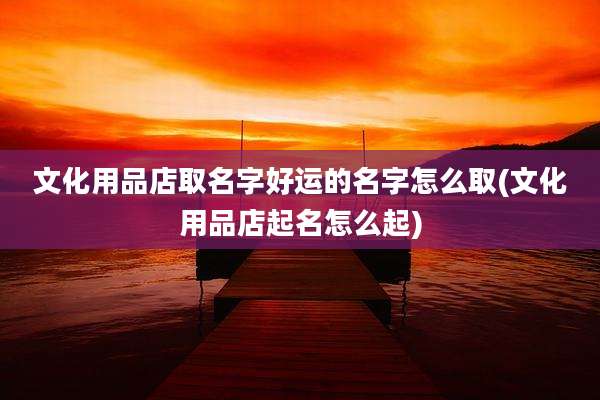 文化用品店取名字好运的名字怎么取(文化用品店起名怎么起)