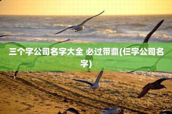 三个字公司名字大全 必过带鼎(仨字公司名字)