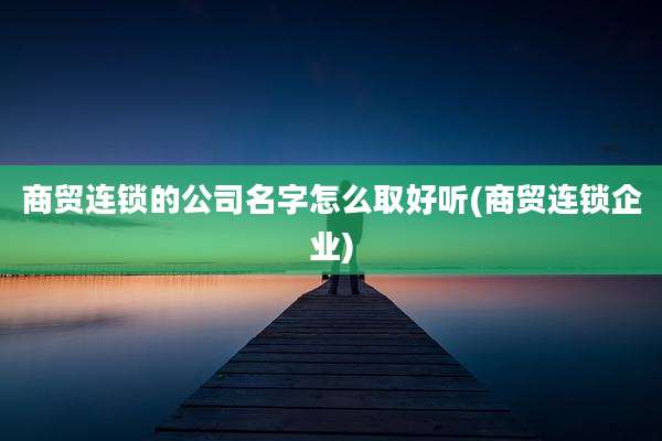 商贸连锁的公司名字怎么取好听(商贸连锁企业)