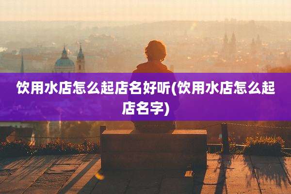饮用水店怎么起店名好听(饮用水店怎么起店名字)