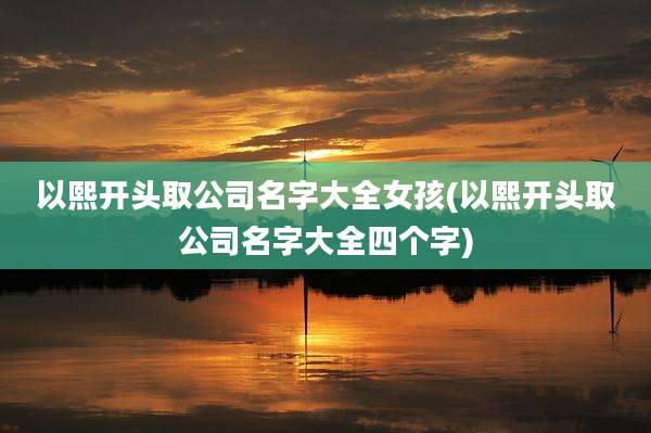 以熙开头取公司名字大全女孩(以熙开头取公司名字大全四个字)