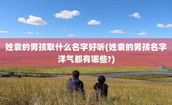 姓袁的男孩取什么名字好听(姓袁的男孩名字洋气都有哪些?)