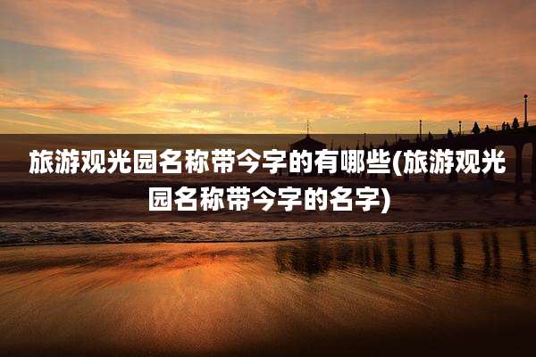 旅游观光园名称带今字的有哪些(旅游观光园名称带今字的名字)