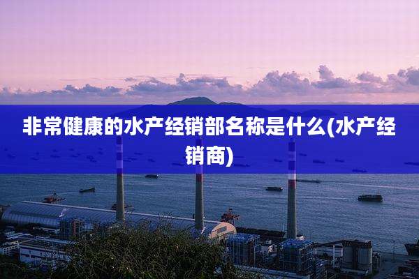 非常健康的水产经销部名称是什么(水产经销商)