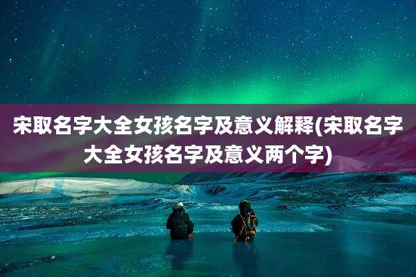 宋取名字大全女孩名字及意义解释(宋取名字大全女孩名字及意义两个字)