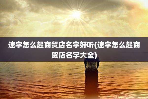 速字怎么起商贸店名字好听(速字怎么起商贸店名字大全)