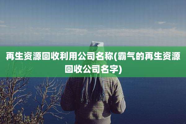 再生资源回收利用公司名称(霸气的再生资源回收公司名字)