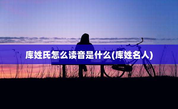 库姓氏怎么读音是什么(库姓名人)