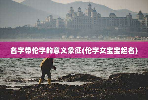 名字带伦字的意义象征(伦字女宝宝起名)