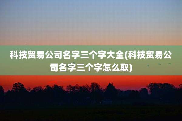 科技贸易公司名字三个字大全(科技贸易公司名字三个字怎么取)