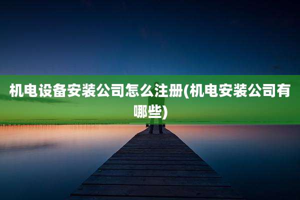 机电设备安装公司怎么注册(机电安装公司有哪些)