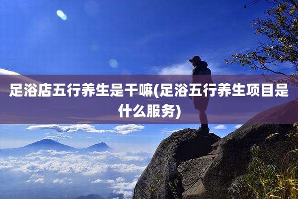 足浴店五行养生是干嘛(足浴五行养生项目是什么服务)