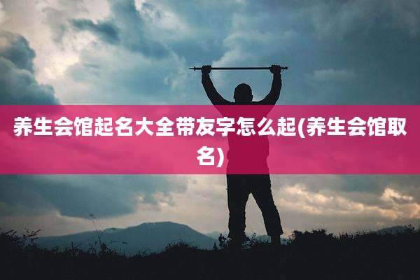 养生会馆起名大全带友字怎么起(养生会馆取名)
