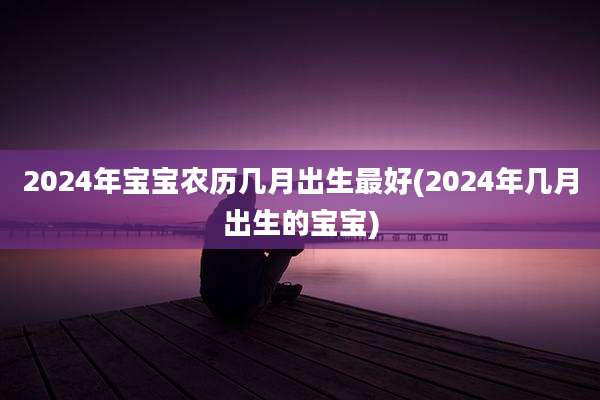 2024年宝宝农历几月出生最好(2024年几月出生的宝宝)