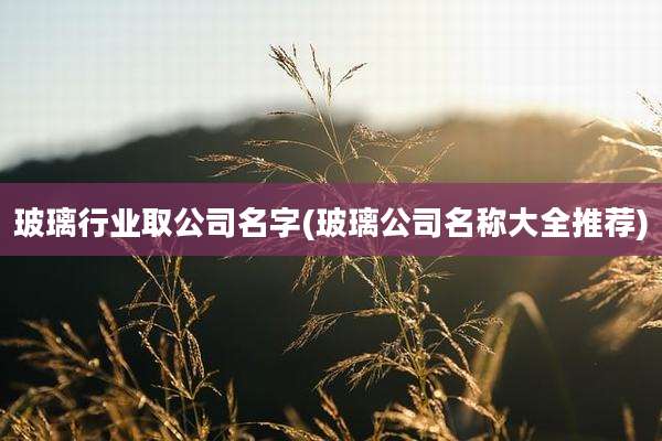 玻璃行业取公司名字(玻璃公司名称大全推荐)