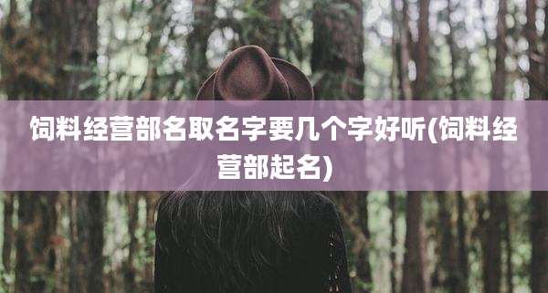 饲料经营部名取名字要几个字好听(饲料经营部起名)