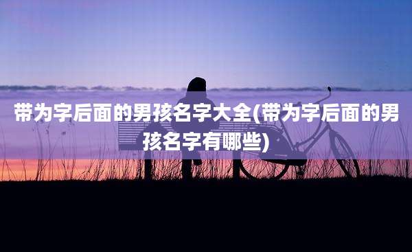 带为字后面的男孩名字大全(带为字后面的男孩名字有哪些)