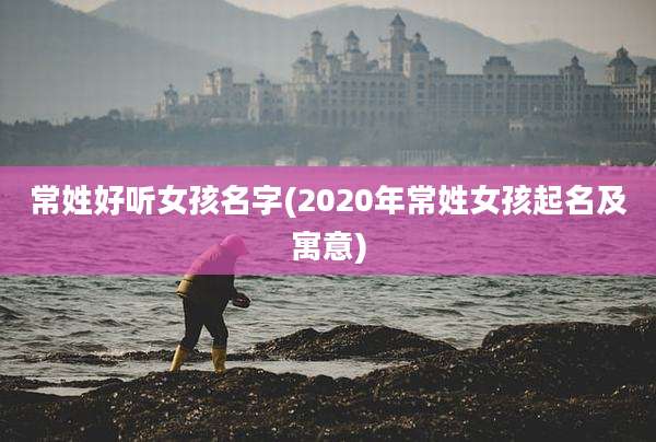常姓好听女孩名字(2020年常姓女孩起名及寓意)