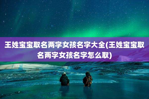 王姓宝宝取名两字女孩名字大全(王姓宝宝取名两字女孩名字怎么取)