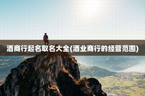 酒商行起名取名大全(酒业商行的经营范围)