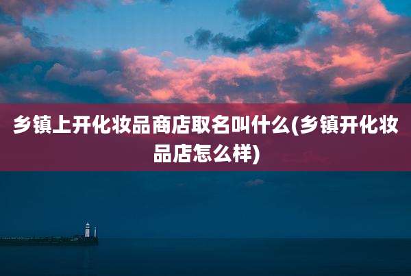 乡镇上开化妆品商店取名叫什么(乡镇开化妆品店怎么样)