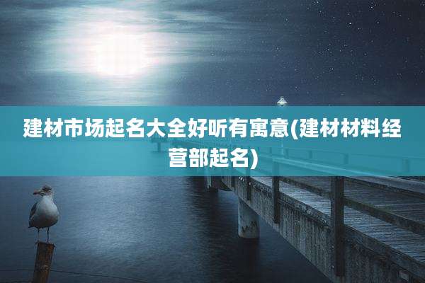 建材市场起名大全好听有寓意(建材材料经营部起名)
