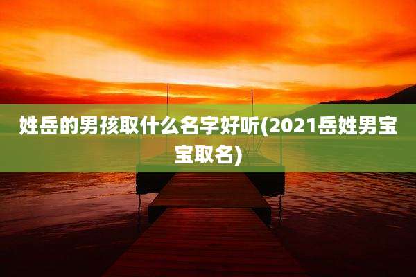 姓岳的男孩取什么名字好听(2021岳姓男宝宝取名)