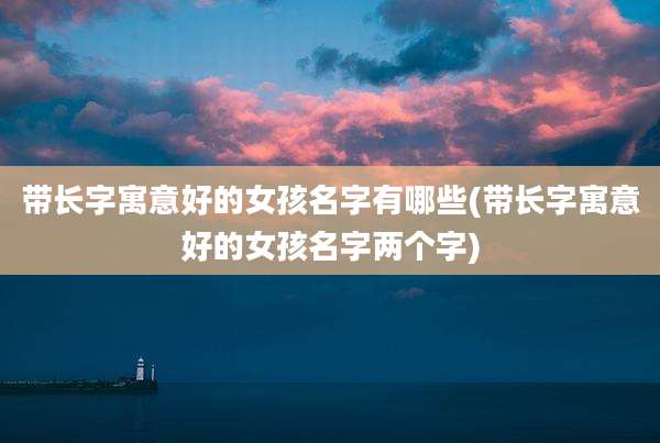 带长字寓意好的女孩名字有哪些(带长字寓意好的女孩名字两个字)
