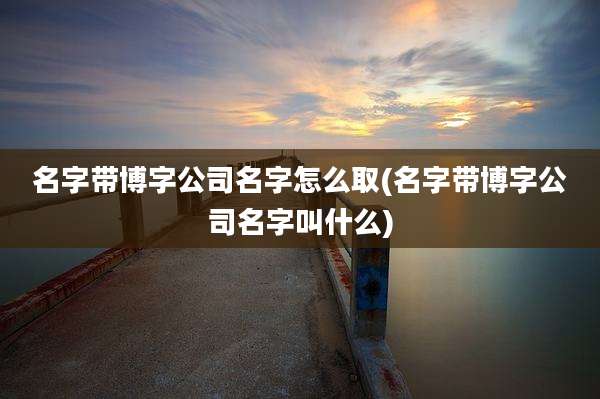 名字带博字公司名字怎么取(名字带博字公司名字叫什么)