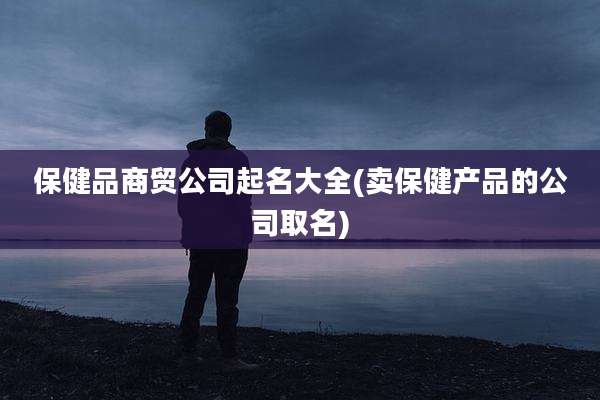 保健品商贸公司起名大全(卖保健产品的公司取名)