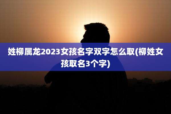 姓柳属龙2023女孩名字双字怎么取(柳姓女孩取名3个字)