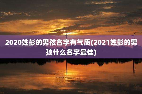2020姓彭的男孩名字有气质(2021姓彭的男孩什么名字最佳)