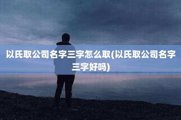以氏取公司名字三字怎么取(以氏取公司名字三字好吗)