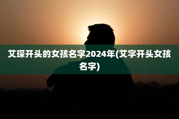 艾琛开头的女孩名字2024年(艾字开头女孩名字)