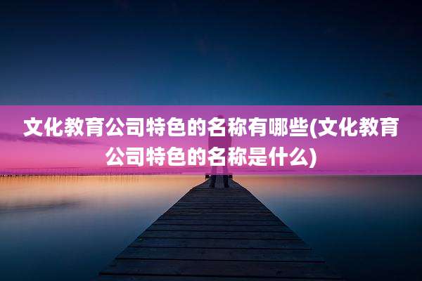 文化教育公司特色的名称有哪些(文化教育公司特色的名称是什么)