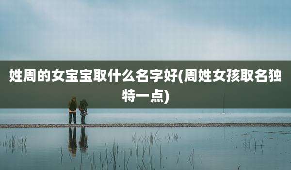 姓周的女宝宝取什么名字好(周姓女孩取名独特一点)