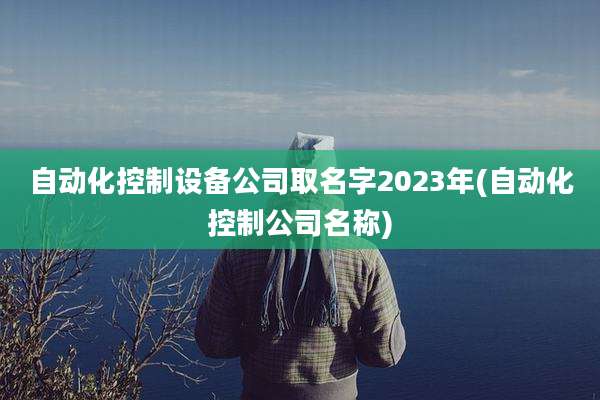 自动化控制设备公司取名字2023年(自动化控制公司名称)