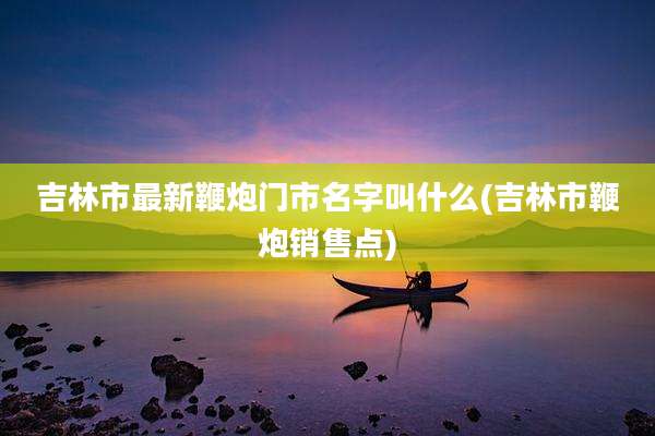吉林市最新鞭炮门市名字叫什么(吉林市鞭炮销售点)