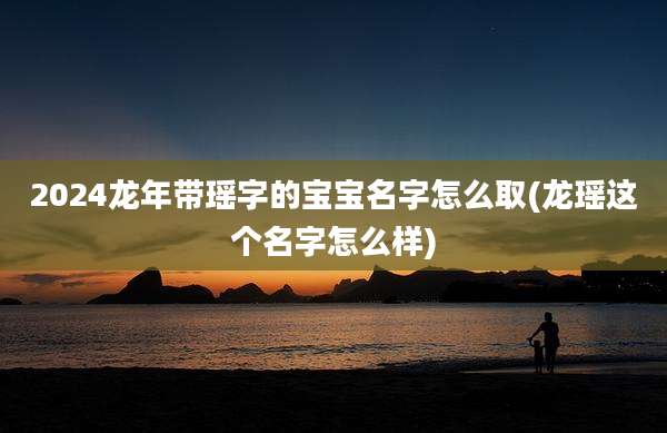 2024龙年带瑶字的宝宝名字怎么取(龙瑶这个名字怎么样)