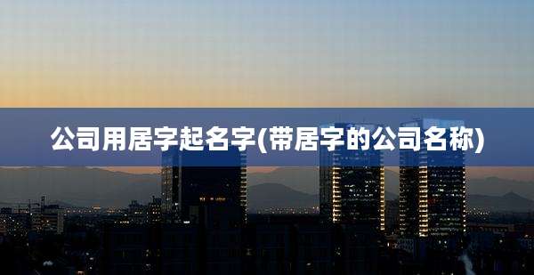 公司用居字起名字(带居字的公司名称)