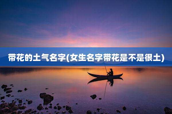 带花的土气名字(女生名字带花是不是很土)