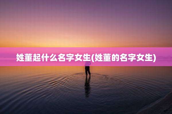 姓董起什么名字女生(姓董的名字女生)