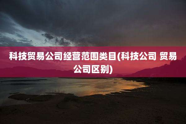 科技贸易公司经营范围类目(科技公司 贸易公司区别)