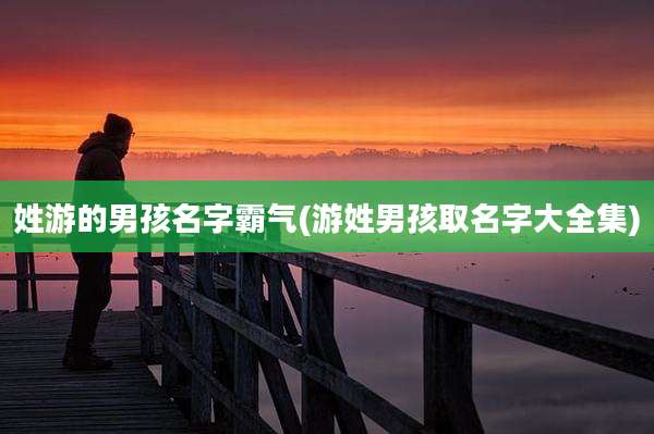 姓游的男孩名字霸气(游姓男孩取名字大全集)