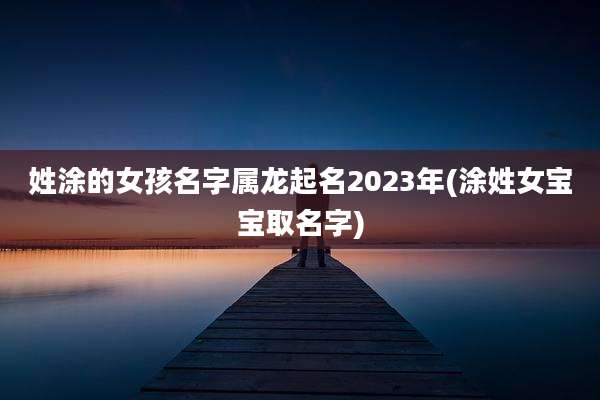 姓涂的女孩名字属龙起名2023年(涂姓女宝宝取名字)