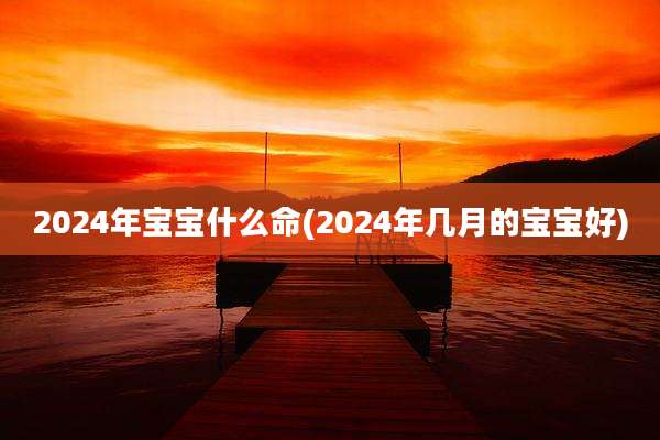 2024年宝宝什么命(2024年几月的宝宝好)