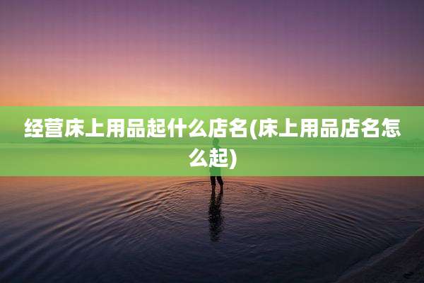 经营床上用品起什么店名(床上用品店名怎么起)